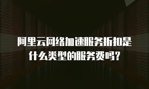 阿里云网络加速服务折扣是什么类型的服务费吗？