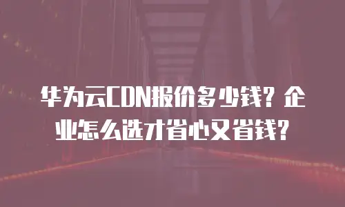 华为云CDN报价多少钱？企业怎么选才省心又省钱？