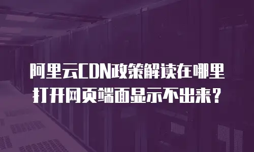 阿里云CDN政策解读在哪里打开网页端面显示不出来？