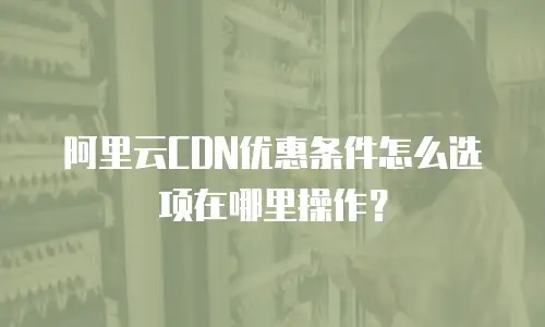 阿里云CDN优惠条件怎么选项在哪里操作？