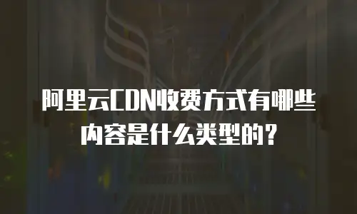 阿里云CDN收费方式有哪些内容是什么类型的？