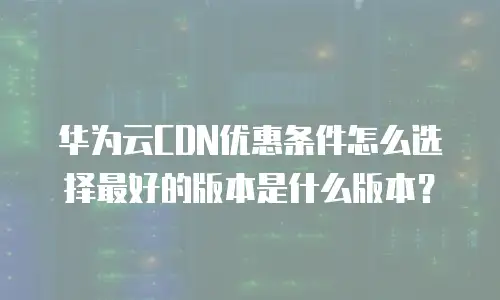 华为云CDN优惠条件怎么选择最好的版本是什么版本？