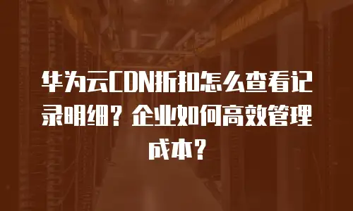 华为云CDN折扣怎么查看记录明细？企业如何高效管理成本？
