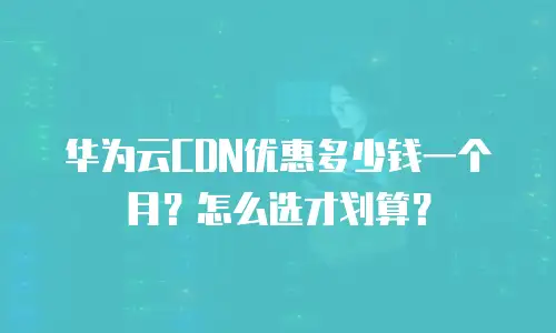华为云CDN优惠多少钱一个月？怎么选才划算？