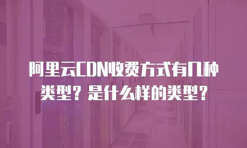 阿里云CDN收费方式有几种类型？是什么样的类型？
