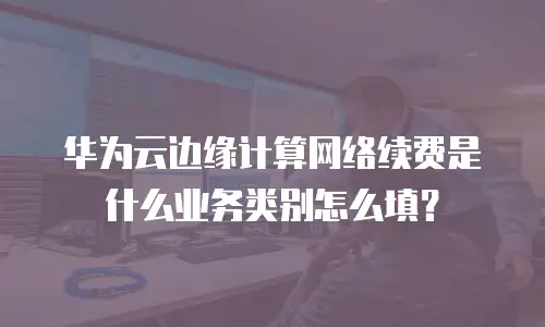 华为云边缘计算网络续费是什么业务类别怎么填？
