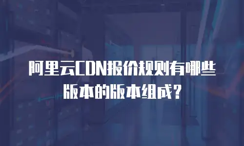 阿里云CDN报价规则有哪些版本的版本组成？
