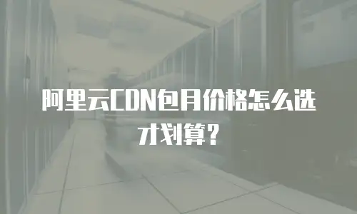 阿里云CDN包月价格怎么选才划算？