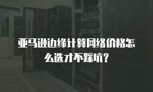 亚马逊边缘计算网络价格怎么选才不踩坑？