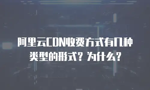阿里云CDN收费方式有几种类型的形式？为什么？