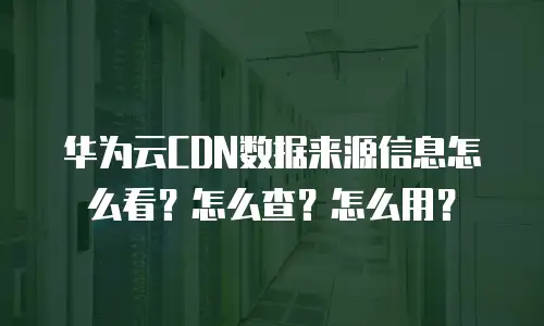 华为云CDN数据来源信息怎么看？怎么查？怎么用？