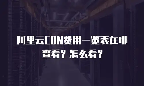阿里云CDN费用一览表在哪查看？怎么看？