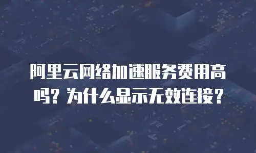 阿里云网络加速服务费用高吗？为什么显示无效连接？