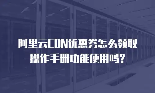 阿里云CDN优惠券怎么领取操作手册功能使用吗？