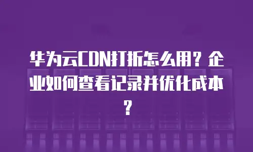 华为云CDN打折怎么用？企业如何查看记录并优化成本？