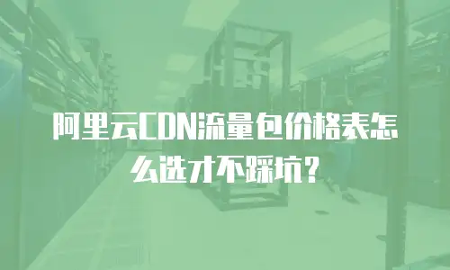 阿里云CDN流量包价格表怎么选才不踩坑？