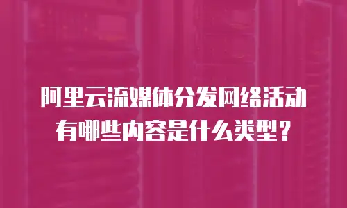 阿里云流媒体分发网络活动有哪些内容是什么类型？