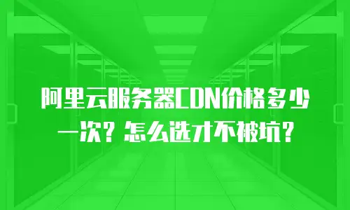 阿里云服务器CDN价格多少一次？怎么选才不被坑？