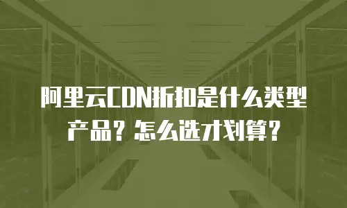 阿里云CDN折扣是什么类型产品？怎么选才划算？