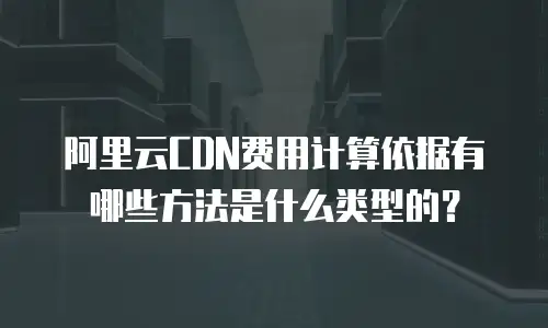 阿里云CDN费用计算依据有哪些方法是什么类型的？