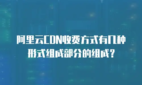 阿里云CDN收费方式有几种形式组成部分的组成？