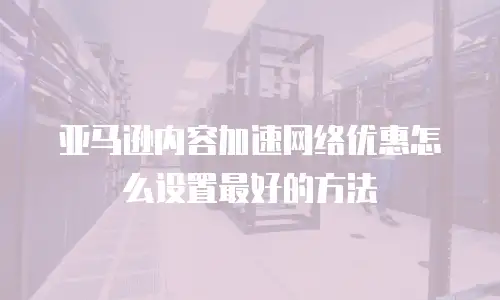 亚马逊内容加速网络优惠怎么设置最好的方法