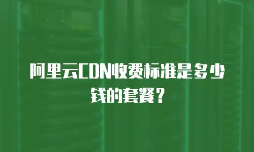 阿里云CDN收费标准是多少钱的套餐？