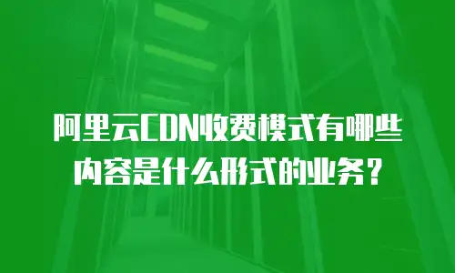 阿里云CDN收费模式有哪些内容是什么形式的业务？
