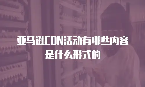 亚马逊CDN活动有哪些内容是什么形式的