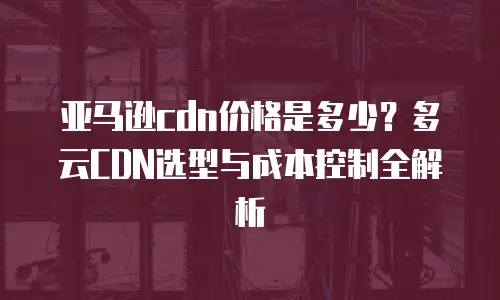 亚马逊cdn价格是多少？多云CDN选型与成本控制全解析