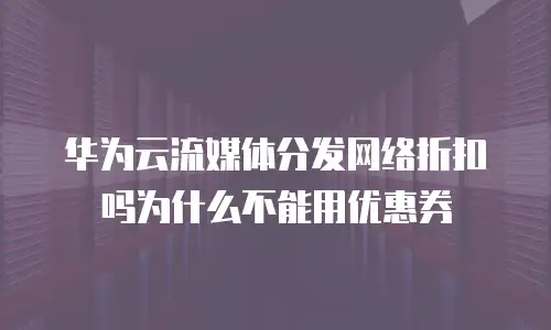 华为云流媒体分发网络折扣吗为什么不能用优惠券
