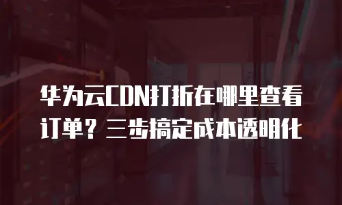 华为云CDN打折在哪里查看订单？三步搞定成本透明化