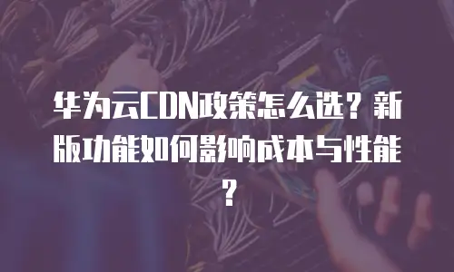 华为云CDN政策怎么选？新版功能如何影响成本与性能？