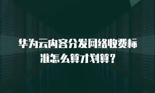 华为云内容分发网络收费标准怎么算才划算？
