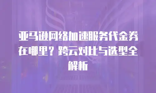 亚马逊网络加速服务代金券在哪里？跨云对比与选型全解析