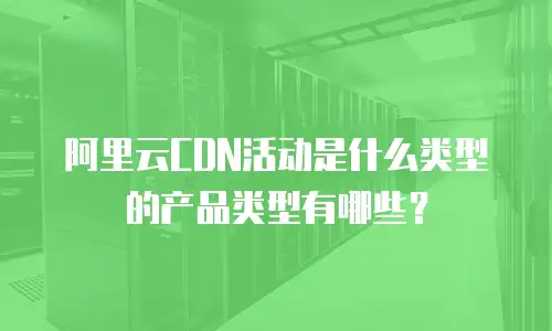 阿里云CDN活动是什么类型的产品类型有哪些？