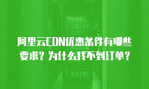 阿里云CDN优惠条件有哪些要求？为什么找不到订单？