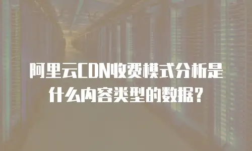阿里云CDN收费模式分析是什么内容类型的数据？