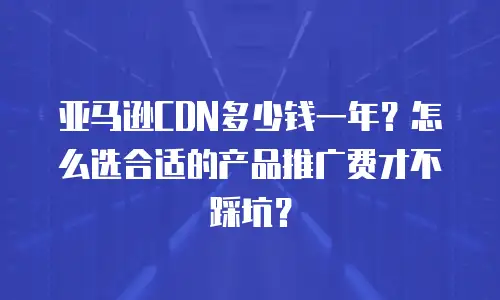 亚马逊CDN多少钱一年？怎么选合适的产品推广费才不踩坑？