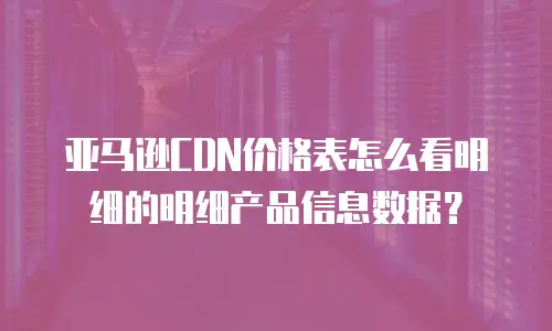 亚马逊CDN价格表怎么看明细的明细产品信息数据？