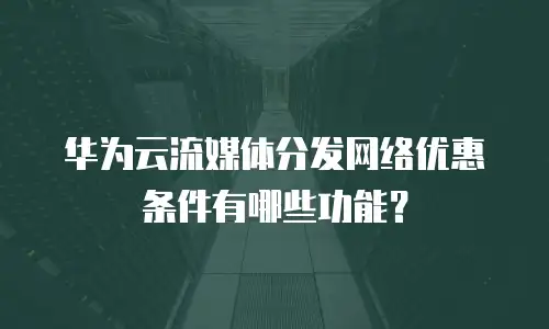 华为云流媒体分发网络优惠条件有哪些功能？