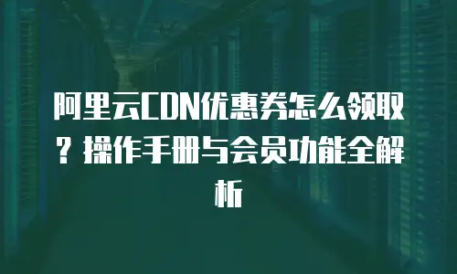 阿里云CDN优惠券怎么领取？操作手册与会员功能全解析