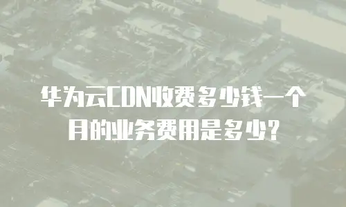 华为云CDN收费多少钱一个月的业务费用是多少？