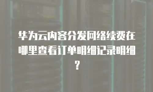华为云内容分发网络续费在哪里查看订单明细记录明细？