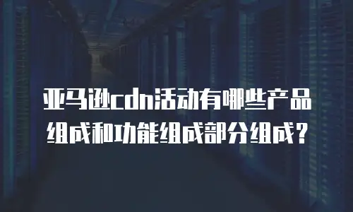 亚马逊cdn活动有哪些产品组成和功能组成部分组成？