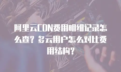 阿里云CDN费用明细记录怎么查？多云用户怎么对比费用结构？