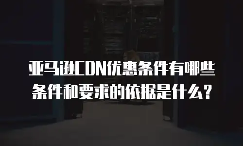 亚马逊CDN优惠条件有哪些条件和要求的依据是什么？