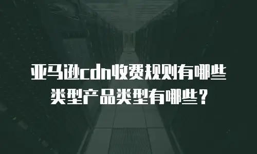 亚马逊cdn收费规则有哪些类型产品类型有哪些？