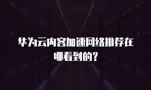 华为云内容加速网络推荐在哪看到的？