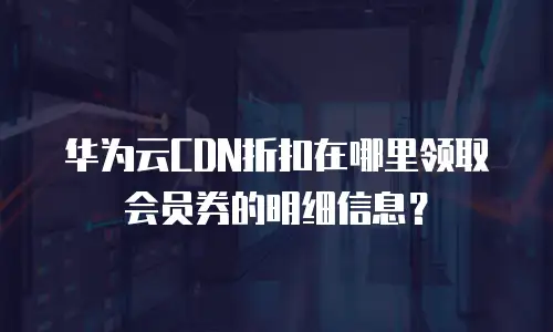 华为云CDN折扣在哪里领取会员券的明细信息？